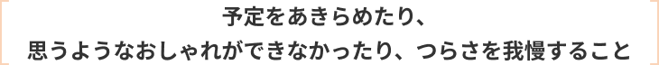 予定をあきらめたり、 思うようなおしゃれができなかったり、つらさを我慢すること